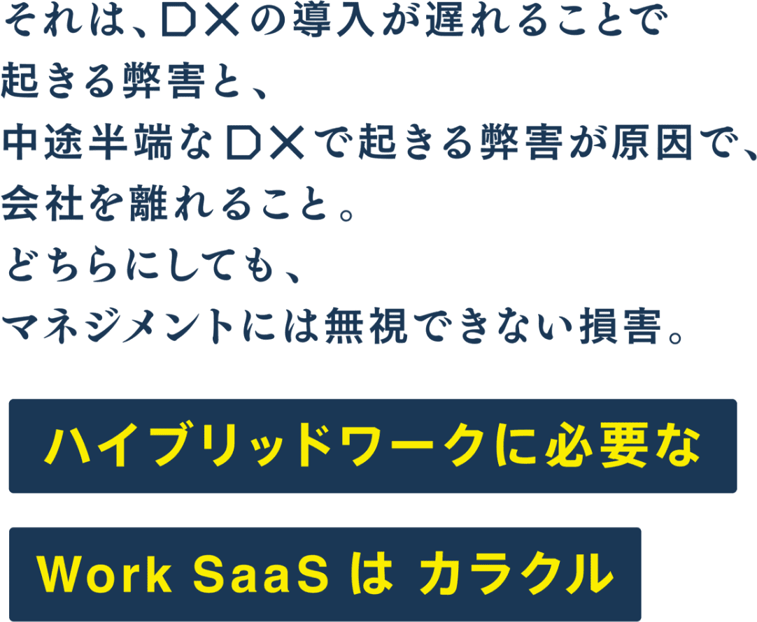 それは、DXの導入が遅れることで起きる弊害と、中途半端なDXで起きる弊害が原因で、会社を離れること。どちらにしても、マネジメントには無視できない損害。ハイブリットワークに必要な Work Saas は カラクル